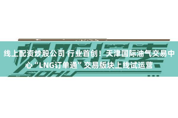 线上配资炒股公司 行业首创！天津国际油气交易中心“LNG订单通”交易版块上线试运营