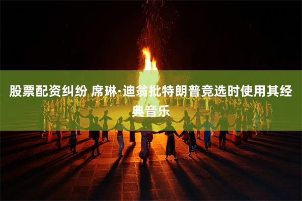 股票配资纠纷 席琳·迪翁批特朗普竞选时使用其经典音乐