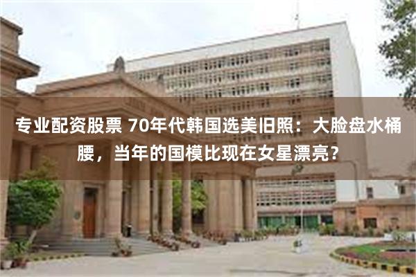 专业配资股票 70年代韩国选美旧照：大脸盘水桶腰，当年的国模比现在女星漂亮？