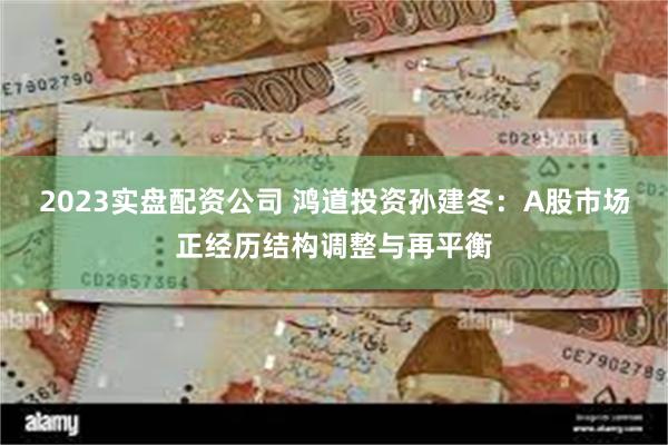 2023实盘配资公司 鸿道投资孙建冬：A股市场正经历结构调整与再平衡