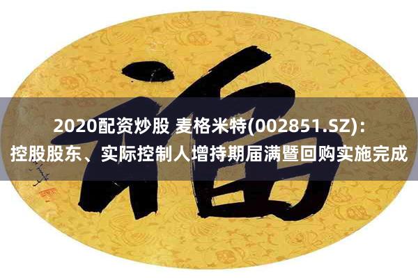 2020配资炒股 麦格米特(002851.SZ)：控股股东、实际控制人增持期届满暨回购实施完成