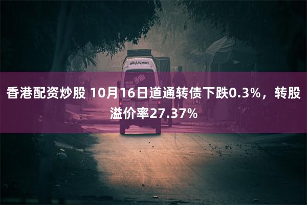 香港配资炒股 10月16日道通转债下跌0.3%，转股溢价率27.37%