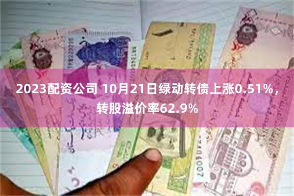 2023配资公司 10月21日绿动转债上涨0.51%，转股溢价率62.9%