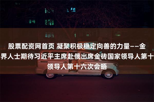 股票配资网首页 凝聚积极稳定向善的力量——金砖国家各界人士期待习近平主席赴俄出席金砖国家领导人第十六次会晤