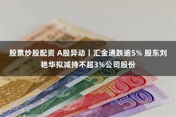 股票炒股配资 A股异动丨汇金通跌逾5% 股东刘艳华拟减持不超3%公司股份