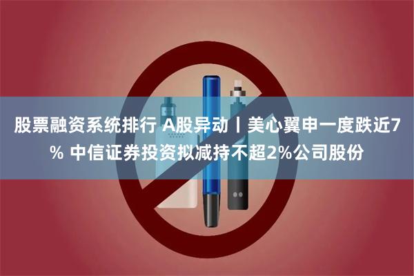 股票融资系统排行 A股异动丨美心翼申一度跌近7% 中信证券投资拟减持不超2%公司股份