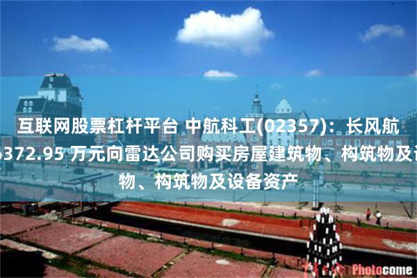 互联网股票杠杆平台 中航科工(02357)：长风航电斥资 6372.95 万元向雷达公司购买房屋建筑物、构筑物及设备资产