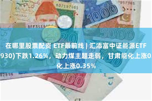 在哪里股票配资 ETF最前线 | 汇添富中证能源ETF(159930)下跌1.26%，动力煤主题走弱，甘肃能化上涨0.35%