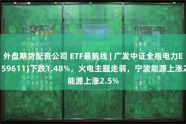 外盘期货配资公司 ETF最前线 | 广发中证全指电力ETF(159611)下跌1.48%，火电主题走弱，宁波能源上涨2.5%