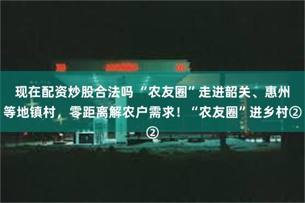 现在配资炒股合法吗 “农友圈”走进韶关、惠州等地镇村，零距离解农户需求！“农友圈”进乡村②