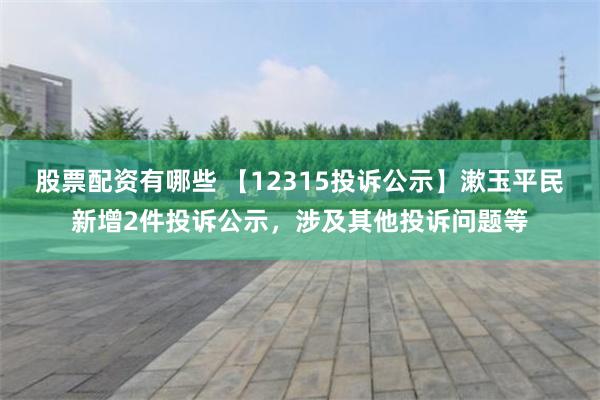 股票配资有哪些 【12315投诉公示】漱玉平民新增2件投诉公示，涉及其他投诉问题等