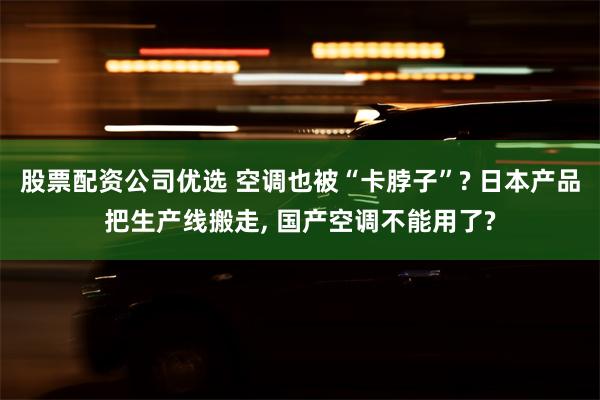 股票配资公司优选 空调也被“卡脖子”? 日本产品把生产线搬走, 国产空调不能用了?